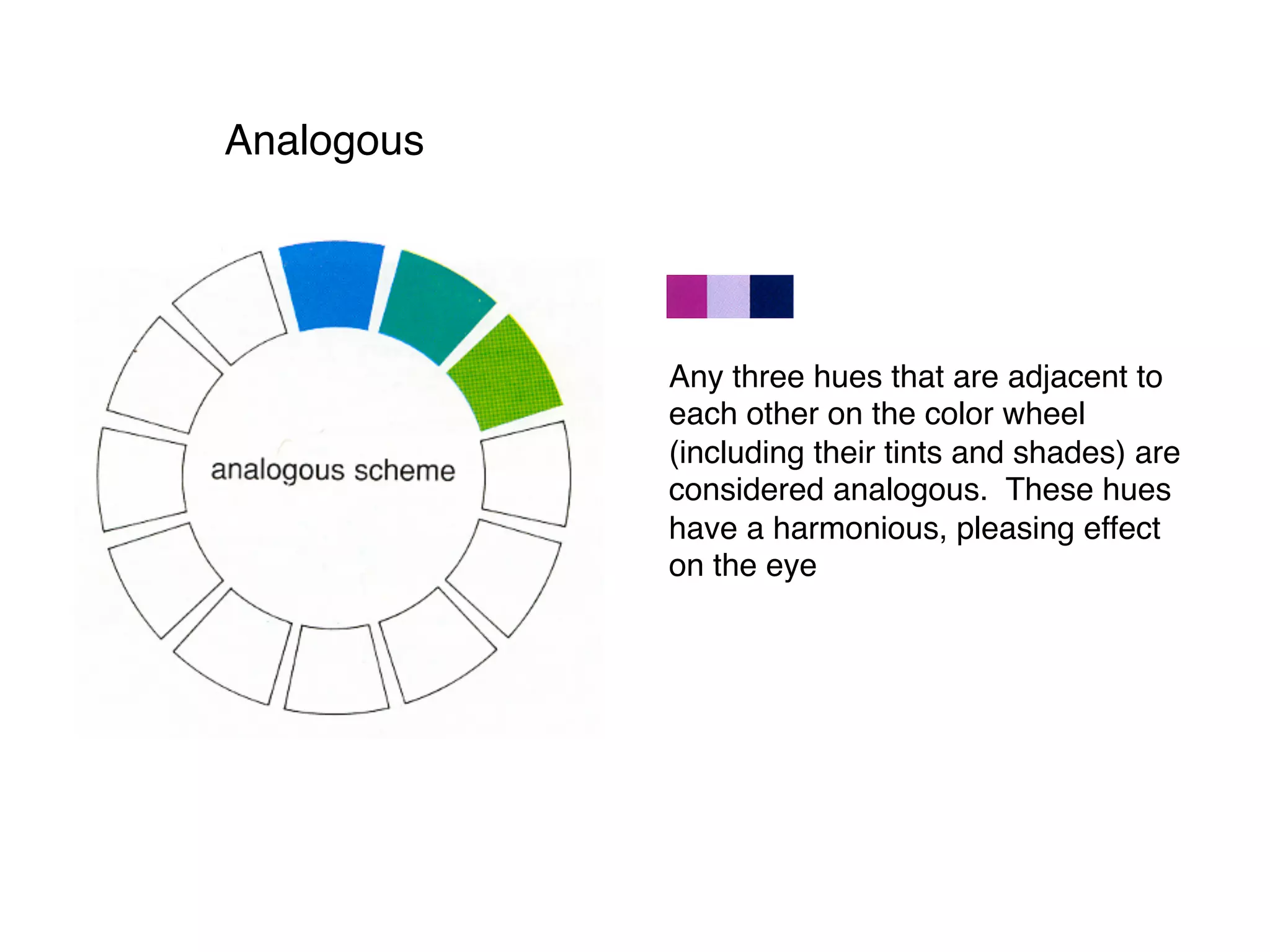 Analogous
Any three hues that are adjacent to
each other on the color wheel
(including their tints and shades) are
considered analogous. These hues
have a harmonious, pleasing effect
on the eye
 