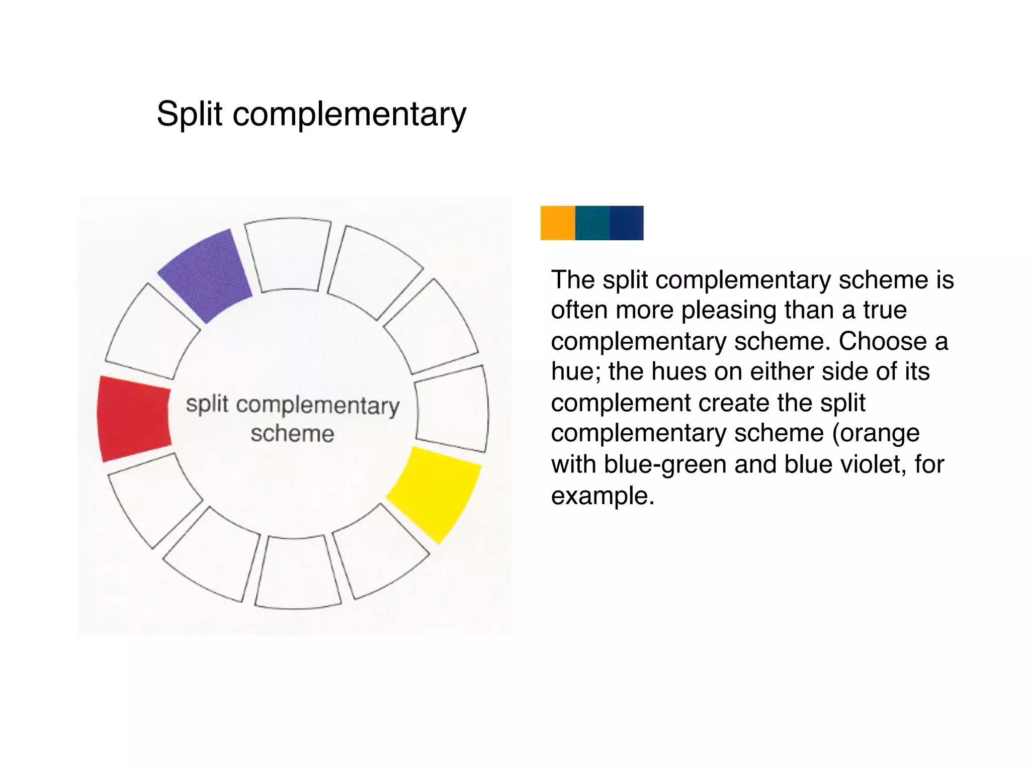 Split complementary
The split complementary scheme is
often more pleasing than a true
complementary scheme. Choose a
hue; the hues on either side of its
complement create the split
complementary scheme (orange
with blue-green and blue violet, for
example.
 