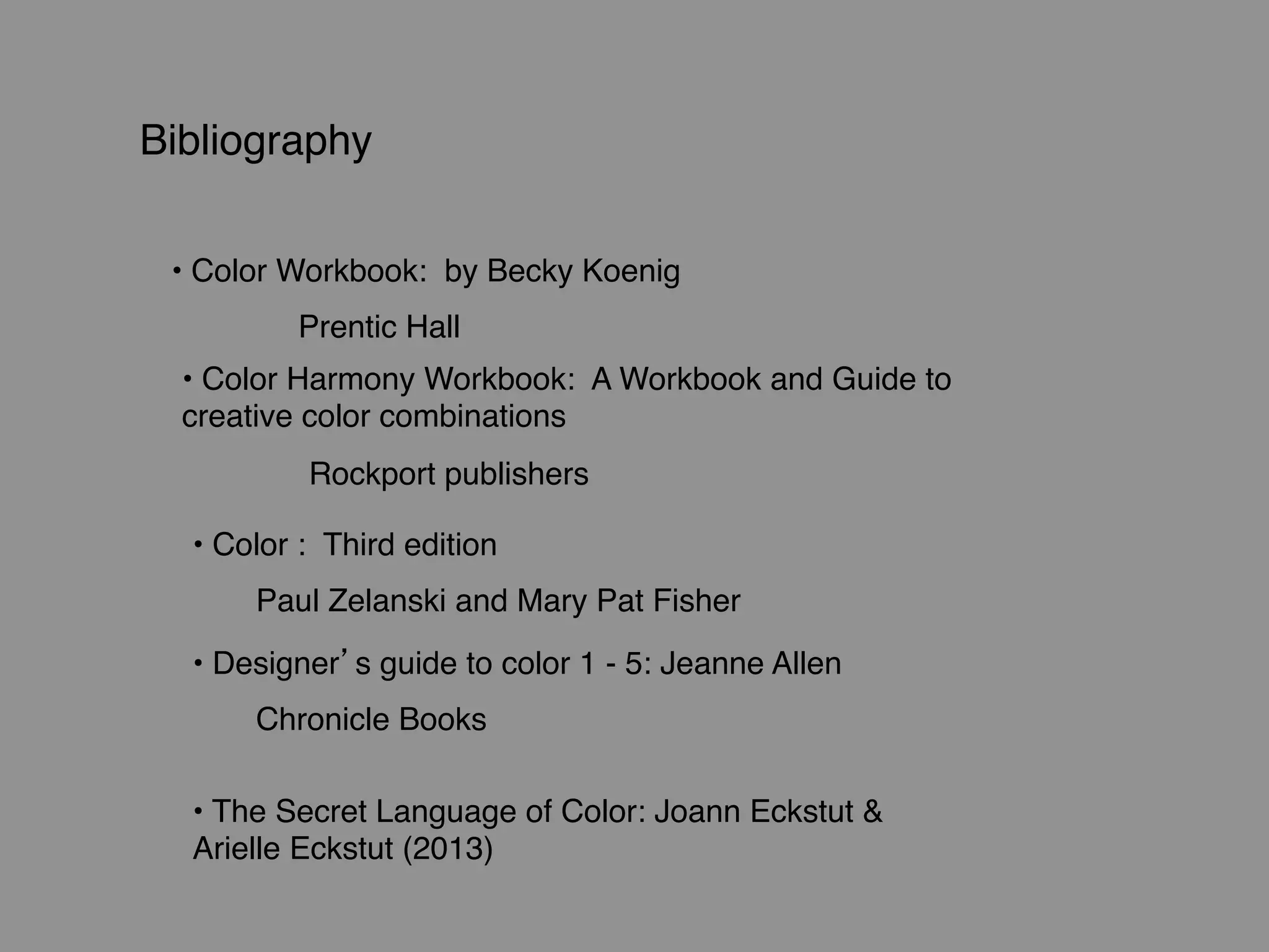 Bibliography
• Color Workbook: by Becky Koenig
Prentic Hall
• Color Harmony Workbook: A Workbook and Guide to
creative color combinations
Rockport publishers
• Color : Third edition
Paul Zelanski and Mary Pat Fisher
• Designer’s guide to color 1 - 5: Jeanne Allen
Chronicle Books
• The Secret Language of Color: Joann Eckstut &
Arielle Eckstut (2013)
 