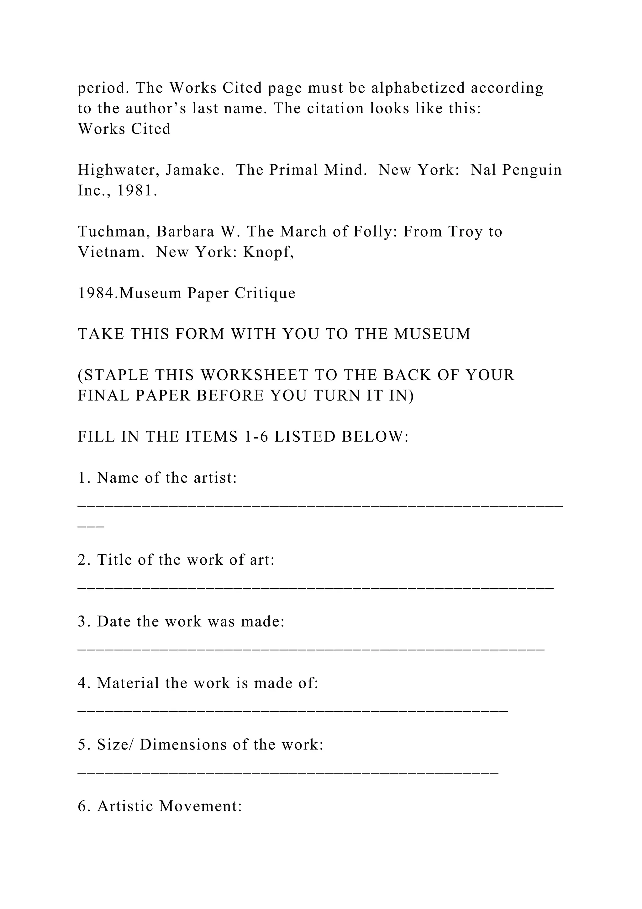 period. The Works Cited page must be alphabetized according
to the author’s last name. The citation looks like this:
Works Cited
Highwater, Jamake. The Primal Mind. New York: Nal Penguin
Inc., 1981.
Tuchman, Barbara W. The March of Folly: From Troy to
Vietnam. New York: Knopf,
1984.Museum Paper Critique
TAKE THIS FORM WITH YOU TO THE MUSEUM
(STAPLE THIS WORKSHEET TO THE BACK OF YOUR
FINAL PAPER BEFORE YOU TURN IT IN)
FILL IN THE ITEMS 1-6 LISTED BELOW:
1. Name of the artist:
_____________________________________________________
___
2. Title of the work of art:
____________________________________________________
3. Date the work was made:
___________________________________________________
4. Material the work is made of:
_______________________________________________
5. Size/ Dimensions of the work:
______________________________________________
6. Artistic Movement:
 