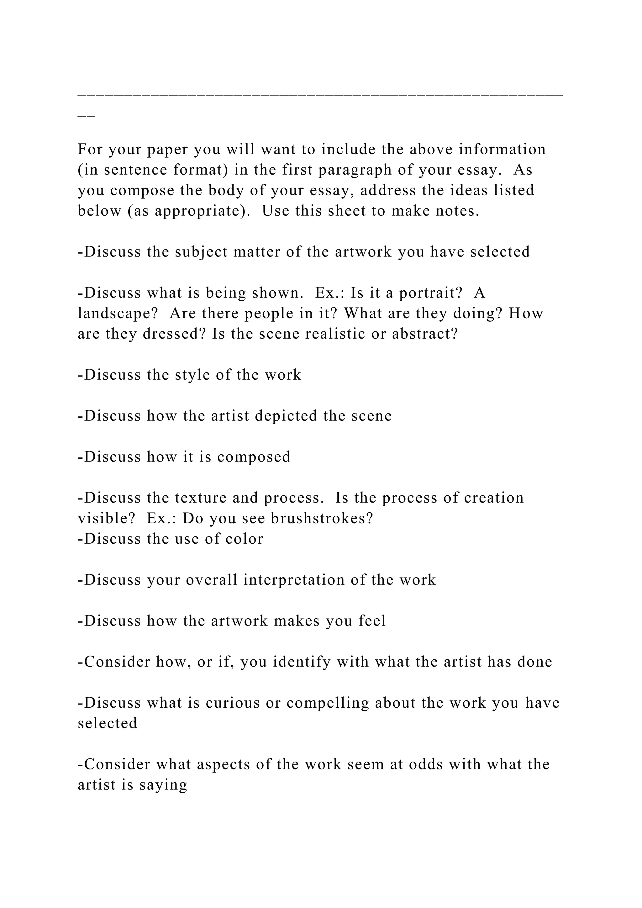 _____________________________________________________
__
For your paper you will want to include the above information
(in sentence format) in the first paragraph of your essay. As
you compose the body of your essay, address the ideas listed
below (as appropriate). Use this sheet to make notes.
-Discuss the subject matter of the artwork you have selected
-Discuss what is being shown. Ex.: Is it a portrait? A
landscape? Are there people in it? What are they doing? How
are they dressed? Is the scene realistic or abstract?
-Discuss the style of the work
-Discuss how the artist depicted the scene
-Discuss how it is composed
-Discuss the texture and process. Is the process of creation
visible? Ex.: Do you see brushstrokes?
-Discuss the use of color
-Discuss your overall interpretation of the work
-Discuss how the artwork makes you feel
-Consider how, or if, you identify with what the artist has done
-Discuss what is curious or compelling about the work you have
selected
-Consider what aspects of the work seem at odds with what the
artist is saying
 