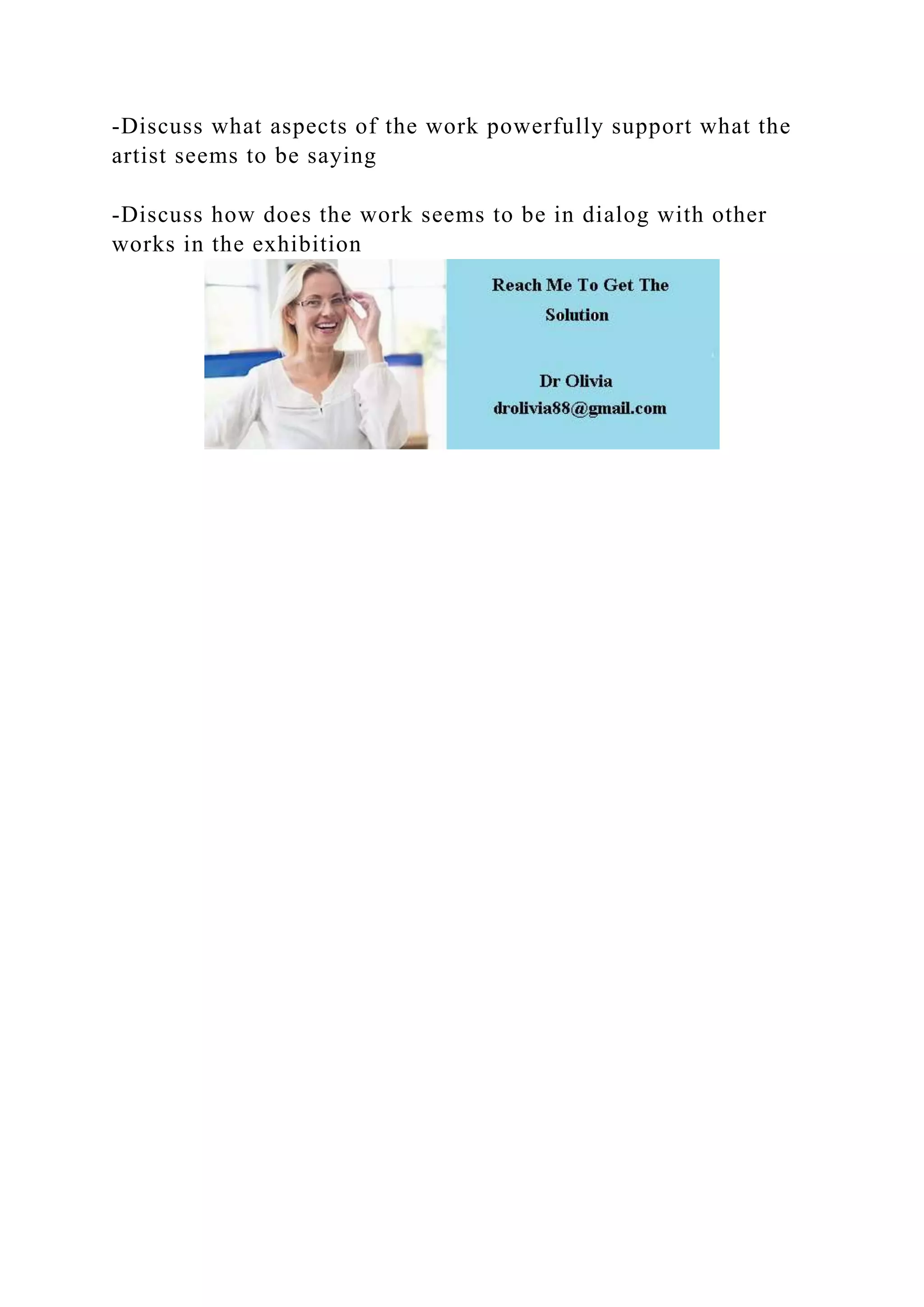 -Discuss what aspects of the work powerfully support what the
artist seems to be saying
-Discuss how does the work seems to be in dialog with other
works in the exhibition
 