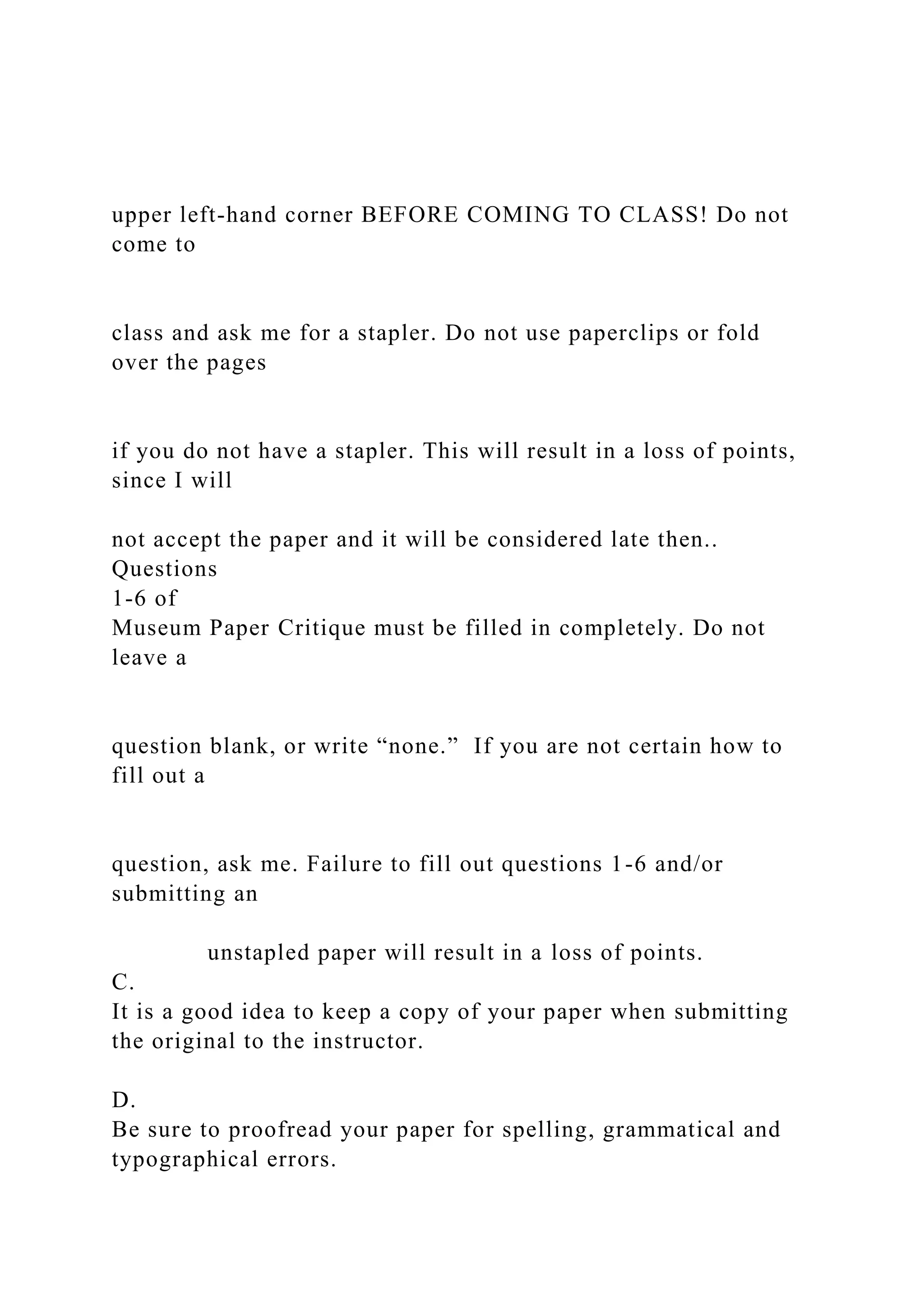 upper left-hand corner BEFORE COMING TO CLASS! Do not
come to
class and ask me for a stapler. Do not use paperclips or fold
over the pages
if you do not have a stapler. This will result in a loss of points,
since I will
not accept the paper and it will be considered late then..
Questions
1-6 of
Museum Paper Critique must be filled in completely. Do not
leave a
question blank, or write “none.” If you are not certain how to
fill out a
question, ask me. Failure to fill out questions 1-6 and/or
submitting an
unstapled paper will result in a loss of points.
C.
It is a good idea to keep a copy of your paper when submitting
the original to the instructor.
D.
Be sure to proofread your paper for spelling, grammatical and
typographical errors.
 
