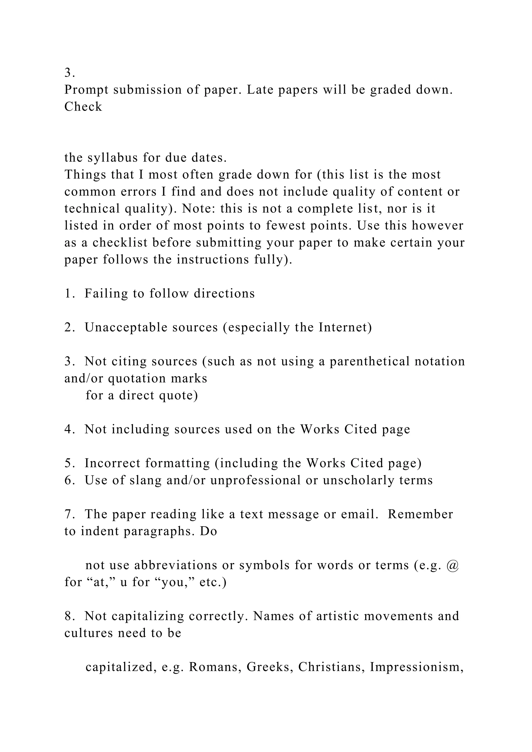 3.
Prompt submission of paper. Late papers will be graded down.
Check
the syllabus for due dates.
Things that I most often grade down for (this list is the most
common errors I find and does not include quality of content or
technical quality). Note: this is not a complete list, nor is it
listed in order of most points to fewest points. Use this however
as a checklist before submitting your paper to make certain your
paper follows the instructions fully).
1. Failing to follow directions
2. Unacceptable sources (especially the Internet)
3. Not citing sources (such as not using a parenthetical notation
and/or quotation marks
for a direct quote)
4. Not including sources used on the Works Cited page
5. Incorrect formatting (including the Works Cited page)
6. Use of slang and/or unprofessional or unscholarly terms
7. The paper reading like a text message or email. Remember
to indent paragraphs. Do
not use abbreviations or symbols for words or terms (e.g. @
for “at,” u for “you,” etc.)
8. Not capitalizing correctly. Names of artistic movements and
cultures need to be
capitalized, e.g. Romans, Greeks, Christians, Impressionism,
 