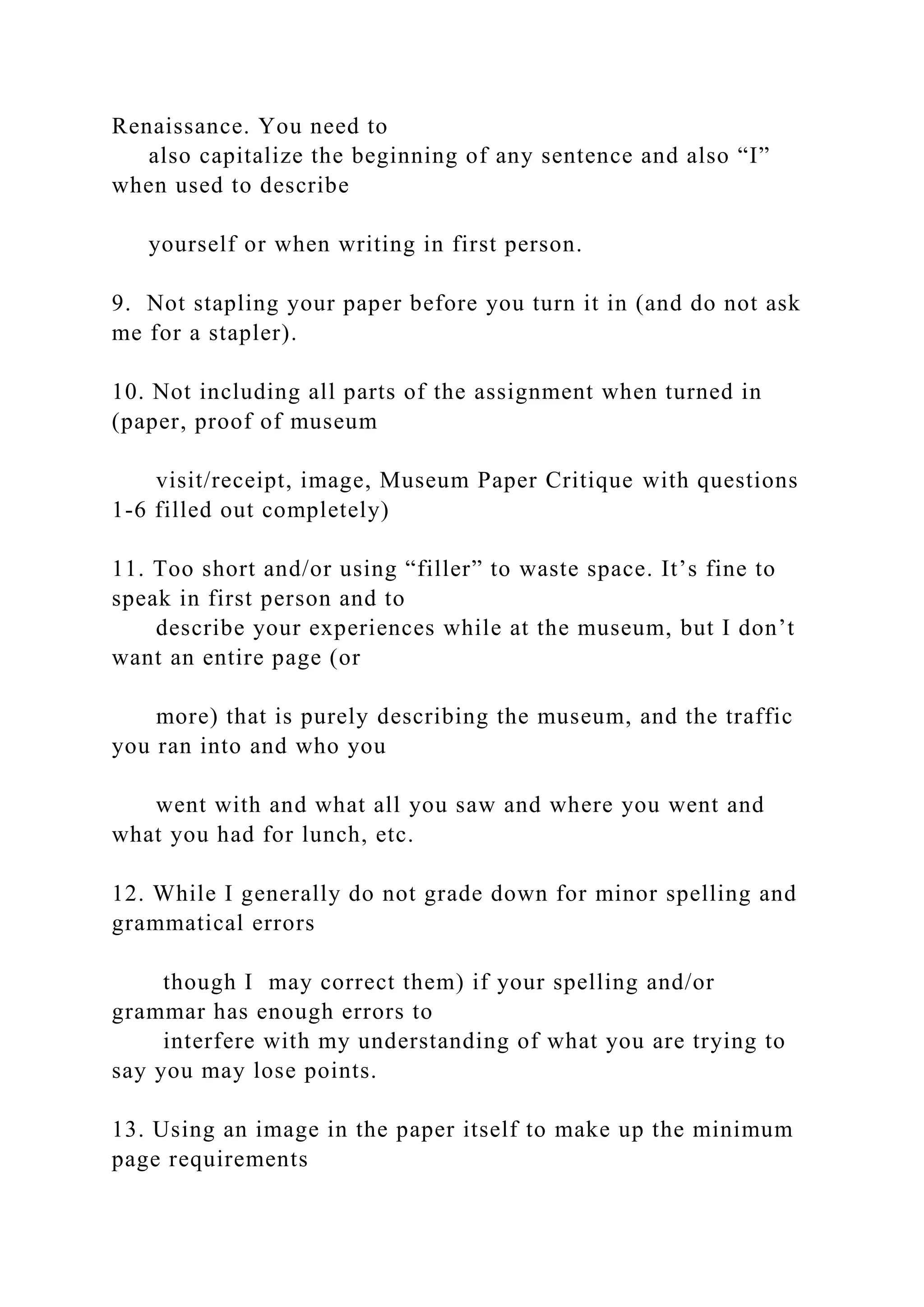 Renaissance. You need to
also capitalize the beginning of any sentence and also “I”
when used to describe
yourself or when writing in first person.
9. Not stapling your paper before you turn it in (and do not ask
me for a stapler).
10. Not including all parts of the assignment when turned in
(paper, proof of museum
visit/receipt, image, Museum Paper Critique with questions
1-6 filled out completely)
11. Too short and/or using “filler” to waste space. It’s fine to
speak in first person and to
describe your experiences while at the museum, but I don’t
want an entire page (or
more) that is purely describing the museum, and the traffic
you ran into and who you
went with and what all you saw and where you went and
what you had for lunch, etc.
12. While I generally do not grade down for minor spelling and
grammatical errors
though I may correct them) if your spelling and/or
grammar has enough errors to
interfere with my understanding of what you are trying to
say you may lose points.
13. Using an image in the paper itself to make up the minimum
page requirements
 