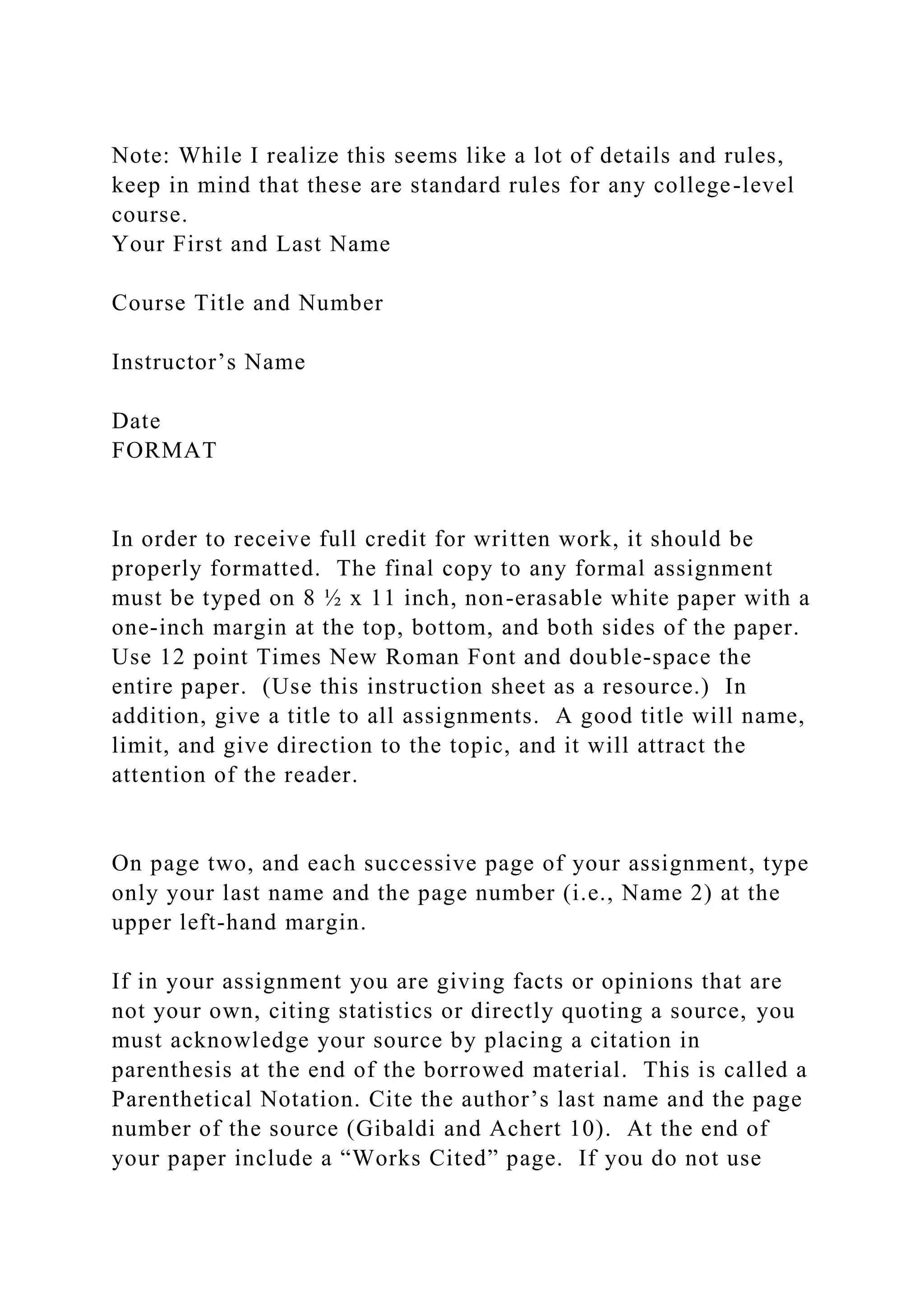 Note: While I realize this seems like a lot of details and rules,
keep in mind that these are standard rules for any college-level
course.
Your First and Last Name
Course Title and Number
Instructor’s Name
Date
FORMAT
In order to receive full credit for written work, it should be
properly formatted. The final copy to any formal assignment
must be typed on 8 ½ x 11 inch, non-erasable white paper with a
one-inch margin at the top, bottom, and both sides of the paper.
Use 12 point Times New Roman Font and double-space the
entire paper. (Use this instruction sheet as a resource.) In
addition, give a title to all assignments. A good title will name,
limit, and give direction to the topic, and it will attract the
attention of the reader.
On page two, and each successive page of your assignment, type
only your last name and the page number (i.e., Name 2) at the
upper left-hand margin.
If in your assignment you are giving facts or opinions that are
not your own, citing statistics or directly quoting a source, you
must acknowledge your source by placing a citation in
parenthesis at the end of the borrowed material. This is called a
Parenthetical Notation. Cite the author’s last name and the page
number of the source (Gibaldi and Achert 10). At the end of
your paper include a “Works Cited” page. If you do not use
 