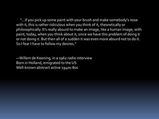 “…if you pick up some paint with your brush and make somebody's nose
with it, this is rather ridiculous when you think of it, theoretically or
philosophically. It's really absurd to make an image, like a human image, with
paint, today, when you think about it, since we have this problem of doing it
or not doing it. But then all of a sudden it was even more absurd not to do it.
So I fear I have to follow my desires.”


—Willem de Kooning, in a 1962 radio interview
Born in Holland, emigrated to the US
Well-known abstract active 1940s-80s
 