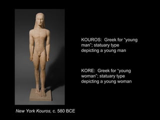 New York Kouros, c. 580 BCE
KOUROS: Greek for “young
man”; statuary type
depicting a young man
KORE: Greek for “young
woman”; statuary type
depicting a young woman
 