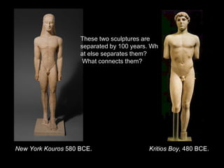 Kritios Boy, 480 BCE.New York Kouros 580 BCE.
These two sculptures are
separated by 100 years. Wh
at else separates them?
What connects them?
 