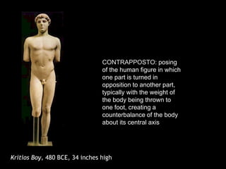 Kritios Boy, 480 BCE, 34 inches high
CONTRAPPOSTO: posing
of the human figure in which
one part is turned in
opposition to another part,
typically with the weight of
the body being thrown to
one foot, creating a
counterbalance of the body
about its central axis
 