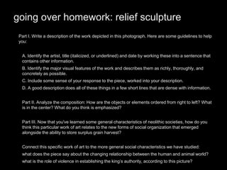 going over homework: relief sculpture
Part I. Write a description of the work depicted in this photograph. Here are some guidelines to help
you:
•
• A. Identify the artist, title (italicized, or underlined) and date by working these into a sentence that
contains other information.
• B. Identify the major visual features of the work and describes them as richly, thoroughly, and
concretely as possible.
• C. Include some sense of your response to the piece, worked into your description.
• D. A good description does all of these things in a few short lines that are dense with information.
• Part II. Analyze the composition: How are the objects or elements ordered from right to left? What
is in the center? What do you think is emphasized?
•
• Part III. Now that you've learned some general characteristics of neolithic societies, how do you
think this particular work of art relates to the new forms of social organization that emerged
alongside the ability to store surplus grain harvest?
•
• Connect this specific work of art to the more general social characteristics we have studied:
• what does the piece say about the changing relationship between the human and animal world?
• what is the role of violence in establishing the king’s authority, according to this picture?
 