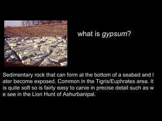 Sedimentary rock that can form at the bottom of a seabed and l
ater become exposed. Common in the Tigris/Euphrates area. It
is quite soft so is fairly easy to carve in precise detail such as w
e see in the Lion Hunt of Ashurbanipal.
what is gypsum?
 