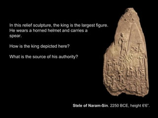 Stele of Naram-Sin. 2250 BCE, height 6'6”.
In this relief sculpture, the king is the largest figure.
He wears a horned helmet and carries a
spear.
How is the king depicted here?
What is the source of his authority?
 