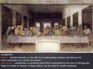 SUMMARY:
fresco painted directly on the wall; it is a demanding medium and leaves the
work vulnerable as it cannot be moved.
perspective establishes a vanishing point that is supported by the use of orthogonals;
helps to create an illusion of deep space; can be used to create emphasis
 