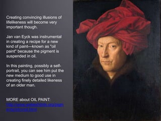 Creating convincing illusions of
lifelikeness will become very
important though.
Jan van Eyck was instrumental
in creating a recipe for a new
kind of paint—known as "oil
paint" because the pigment is
suspended in oil.
In this painting, possibly a self-
portrait, you can see him put the
new medium to good use in
creating finely detailed likeness
of an older man.
MORE about OIL PAINT:
http://www.webexhibits.org/pigm
ents/intro/oil.html
 