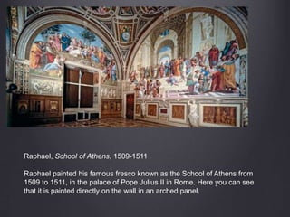 Raphael, School of Athens, 1509-1511
Raphael painted his famous fresco known as the School of Athens from
1509 to 1511, in the palace of Pope Julius II in Rome. Here you can see
that it is painted directly on the wall in an arched panel.
 