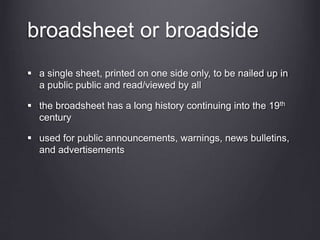 broadsheet or broadside
 a single sheet, printed on one side only, to be nailed up in
a public public and read/viewed by all
 the broadsheet has a long history continuing into the 19th
century
 used for public announcements, warnings, news bulletins,
and advertisements
 