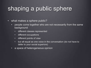 shaping a public sphere
• what makes a sphere public?
• people come together who are not necessarily from the same
background
• different classes represented
• different occupations
• different points of view
• but all equal as one voice in the conversation (do not have to
defer to your social superiors)
• a space of heterogeneous opinion
 