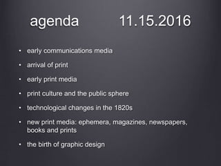 agenda 11.15.2016
• early communications media
• arrival of print
• early print media
• print culture and the public sphere
• technological changes in the 1820s
• new print media: ephemera, magazines, newspapers,
books and prints
• the birth of graphic design
 