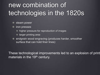 new combination of
technologies in the 1820s
steam power
iron presses
higher pressure for reproduction of images
larger printing area
endgrain wood engraving (produces harder, smoother
surface that can hold finer lines)
These technological improvements led to an explosion of printe
materials in the 19th century.
 