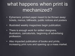 what happens when print is
mechanized?
• Ephemera: printed paper meant to be thrown away:
tickets, menus, billheads, public notices and posters
• Illustrated weekly magazines begin publication.
• There is enough work for skilled designers,
illustrators, caricaturists, beginning of advertising
profession.
• Also impacted publication of books and prints,
increasing print runs and opening up a mass market.
 