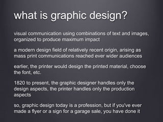 what is graphic design?
visual communication using combinations of text and images,
organized to produce maximum impact
a modern design field of relatively recent origin, arising as
mass print communications reached ever wider audiences
earlier, the printer would design the printed material, choose
the font, etc.
1820 to present, the graphic designer handles only the
design aspects, the printer handles only the production
aspects
so, graphic design today is a profession, but if you've ever
made a flyer or a sign for a garage sale, you have done it
 