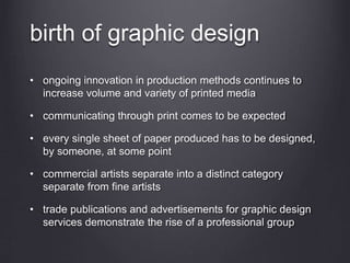 birth of graphic design
• ongoing innovation in production methods continues to
increase volume and variety of printed media
• communicating through print comes to be expected
• every single sheet of paper produced has to be designed,
by someone, at some point
• commercial artists separate into a distinct category
separate from fine artists
• trade publications and advertisements for graphic design
services demonstrate the rise of a professional group
 