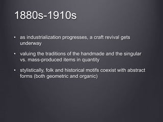1880s-1910s
• as industrialization progresses, a craft revival gets
underway
• valuing the traditions of the handmade and the singular
vs. mass-produced items in quantity
• stylistically, folk and historical motifs coexist with abstract
forms (both geometric and organic)
 