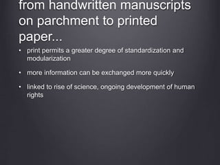 from handwritten manuscripts
on parchment to printed
paper...
• print permits a greater degree of standardization and
modularization
• more information can be exchanged more quickly
• linked to rise of science, ongoing development of human
rights
 