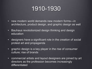 1910-1930
• new modern world demands new modern forms—in
architecture, product design, and graphic design as well
• Bauhaus revolutionized design thinking and design
education
• designers have a significant role in the creation of social
protest art and propaganda
• graphic design is a key player in the rise of consumer
culture; rise of brands
• commercial artists and layout designers are joined by art
directors as the profession becomes increasingly
differentiated
 