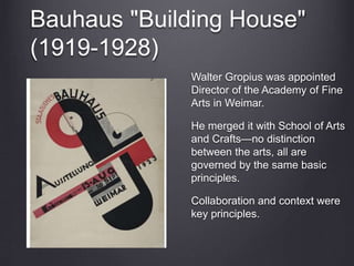 Bauhaus "Building House"
(1919-1928)
Walter Gropius was appointed
Director of the Academy of Fine
Arts in Weimar.
He merged it with School of Arts
and Crafts—no distinction
between the arts, all are
governed by the same basic
principles.
Collaboration and context were
key principles.
 