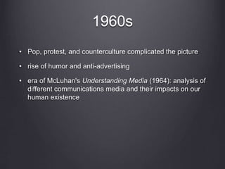 1960s
• Pop, protest, and counterculture complicated the picture
• rise of humor and anti-advertising
• era of McLuhan's Understanding Media (1964): analysis of
different communications media and their impacts on our
human existence
 