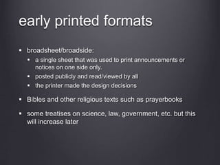 early printed formats
 broadsheet/broadside:
 a single sheet that was used to print announcements or
notices on one side only.
 posted publicly and read/viewed by all
 the printer made the design decisions
 Bibles and other religious texts such as prayerbooks
 some treatises on science, law, government, etc. but this
will increase later
 