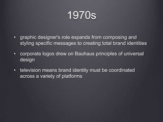 1970s
• graphic designer's role expands from composing and
styling specific messages to creating total brand identities
• corporate logos drew on Bauhaus principles of universal
design
• television means brand identity must be coordinated
across a variety of platforms
 