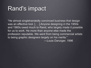 Rand's impact
“He almost singlehandedly convinced business that design
was an effective tool. [. . .] Anyone designing in the 1950s
and 1960s owed much to Rand, who largely made it possible
for us to work. He more than anyone else made the
profession reputable. We went from being commercial artists
to being graphic designers largely on his merits.”
—Louis Danziger, 1996
 