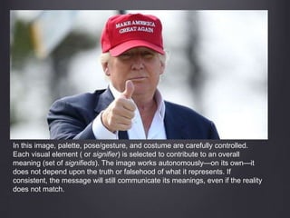 In this image, palette, pose/gesture, and costume are carefully controlled.
Each visual element ( or signifier) is selected to contribute to an overall
meaning (set of signifieds). The image works autonomously—on its own—it
does not depend upon the truth or falsehood of what it represents. If
consistent, the message will still communicate its meanings, even if the reality
does not match.
 