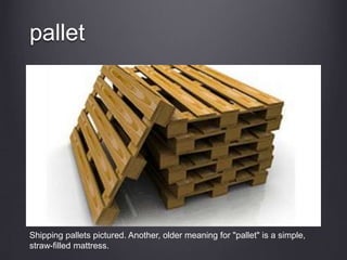 pallet
Shipping pallets pictured. Another, older meaning for "pallet" is a simple,
straw-filled mattress.
 