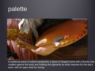 palette
A traditional piece of artist's equipment, a piece of shaped wood with a thumb-hole
cradled against the body and holding the pigments an artist requires for the day's
work, with an open area for mixing.
 