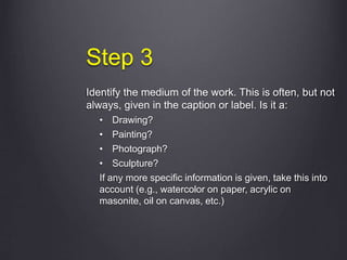 Step 3
Identify the medium of the work. This is often, but not
always, given in the caption or label. Is it a:
• Drawing?
• Painting?
• Photograph?
• Sculpture?
If any more specific information is given, take this into
account (e.g., watercolor on paper, acrylic on
masonite, oil on canvas, etc.)
 