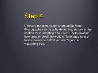 Step 4
Consider the dimensions of the actual work.
Photographs can be quite deceptive, so look at the
caption for information about size. Try to envision
how large or small the work is. Take out a ruler or
tape measure to help if you aren't good at
visualizing size.
 