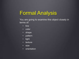Formal Analysis
You are going to examine this object closely in
terms of:
• line
• color
• shape
• pattern
• light
• texture
• size
• orientation
 