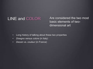 LINE and COLOR
• Long history of talking about these two properties
• Disegno versus colore (in Italy)
• Dessin vs. couleur (in France)
Are considered the two most
basic elements of two-
dimensional art
 