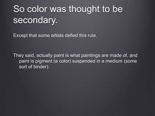 So color was thought to be
secondary.
Except that some artists defied this rule.
They said, actually paint is what paintings are made of, and
paint is pigment (a color) suspended in a medium (some
sort of binder).
 