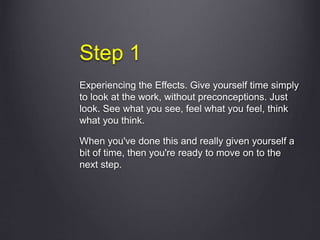Step 1
Experiencing the Effects. Give yourself time simply
to look at the work, without preconceptions. Just
look. See what you see, feel what you feel, think
what you think.
When you've done this and really given yourself a
bit of time, then you're ready to move on to the
next step.
 
