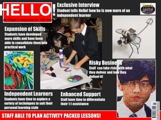 Expansion of Skills
Students have developed
more skills and have been
able to consolidate them into
practical work
Art Dept’s response to 100 min
lessons
HELLO!
Exclusive Interview
Student tells Hello! how he is now more of an
independent learner
Independent Learners
Students have time to explore a
variety of techniques to suit their
personal learning style
Enhanced Support
Staff have time to differentiate
their 1:1 assistance
STAFF ABLE TO PLAN ACTIVITY PACKED LESSONS!
Risky Business
Staff can take risks with what
they deliver and how they
deliver it!
 