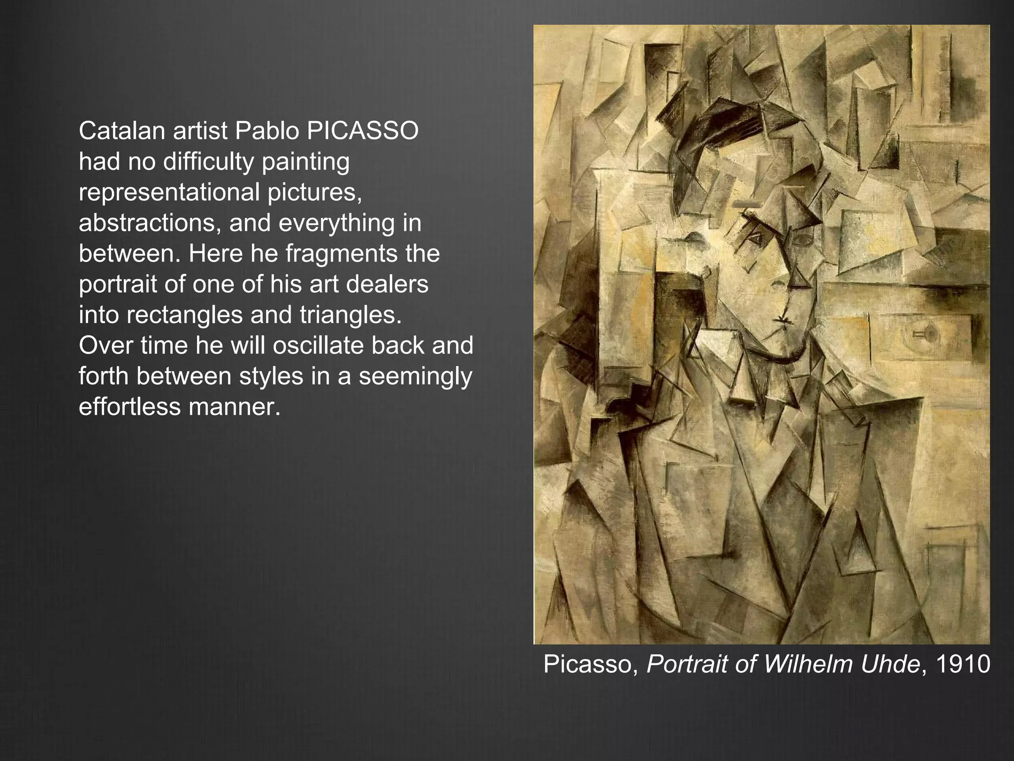 Picasso, Portrait of Wilhelm Uhde, 1910
Catalan artist Pablo PICASSO
had no difficulty painting
representational pictures,
abstractions, and everything in
between. Here he fragments the
portrait of one of his art dealers
into rectangles and triangles.
Over time he will oscillate back and
forth between styles in a seemingly
effortless manner.
 