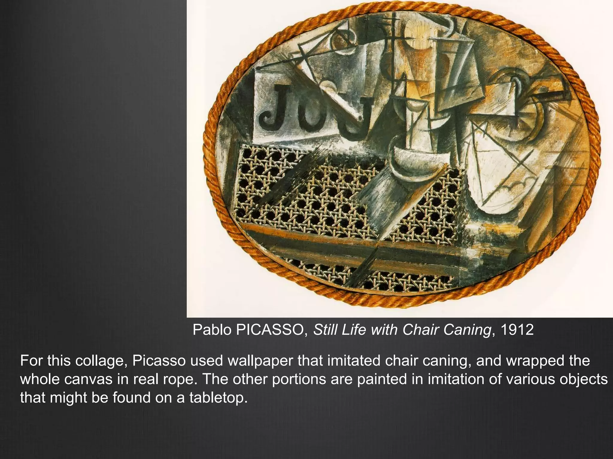 Pablo PICASSO, Still Life with Chair Caning, 1912
For this collage, Picasso used wallpaper that imitated chair caning, and wrapped the
whole canvas in real rope. The other portions are painted in imitation of various objects
that might be found on a tabletop.
 