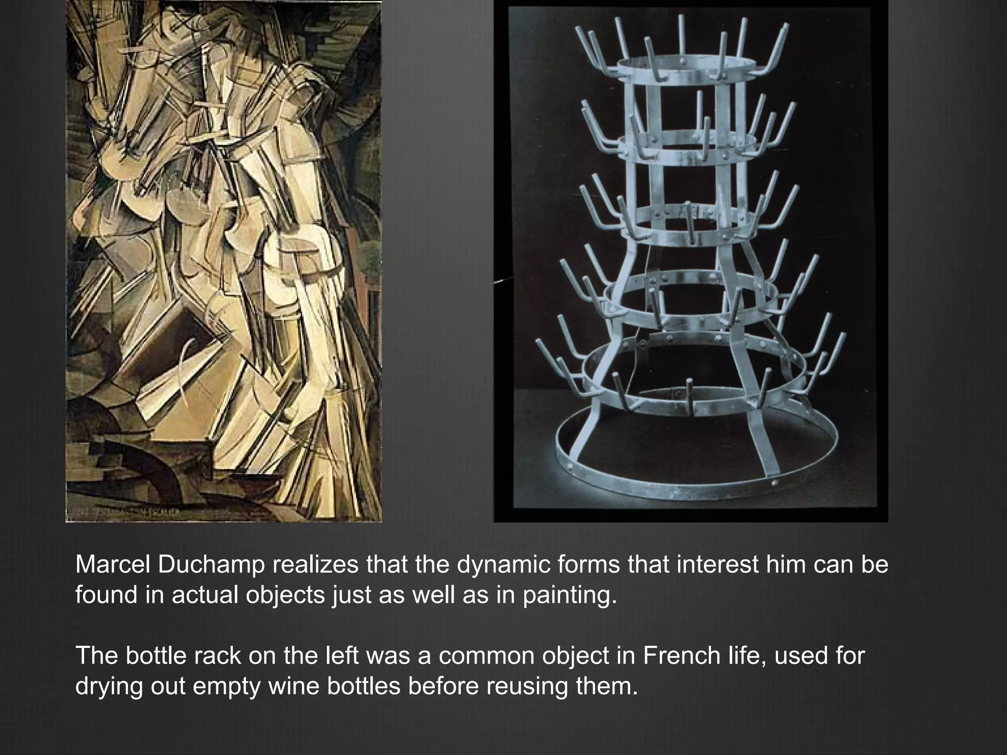 Marcel Duchamp realizes that the dynamic forms that interest him can be
found in actual objects just as well as in painting.
The bottle rack on the left was a common object in French life, used for
drying out empty wine bottles before reusing them.
 