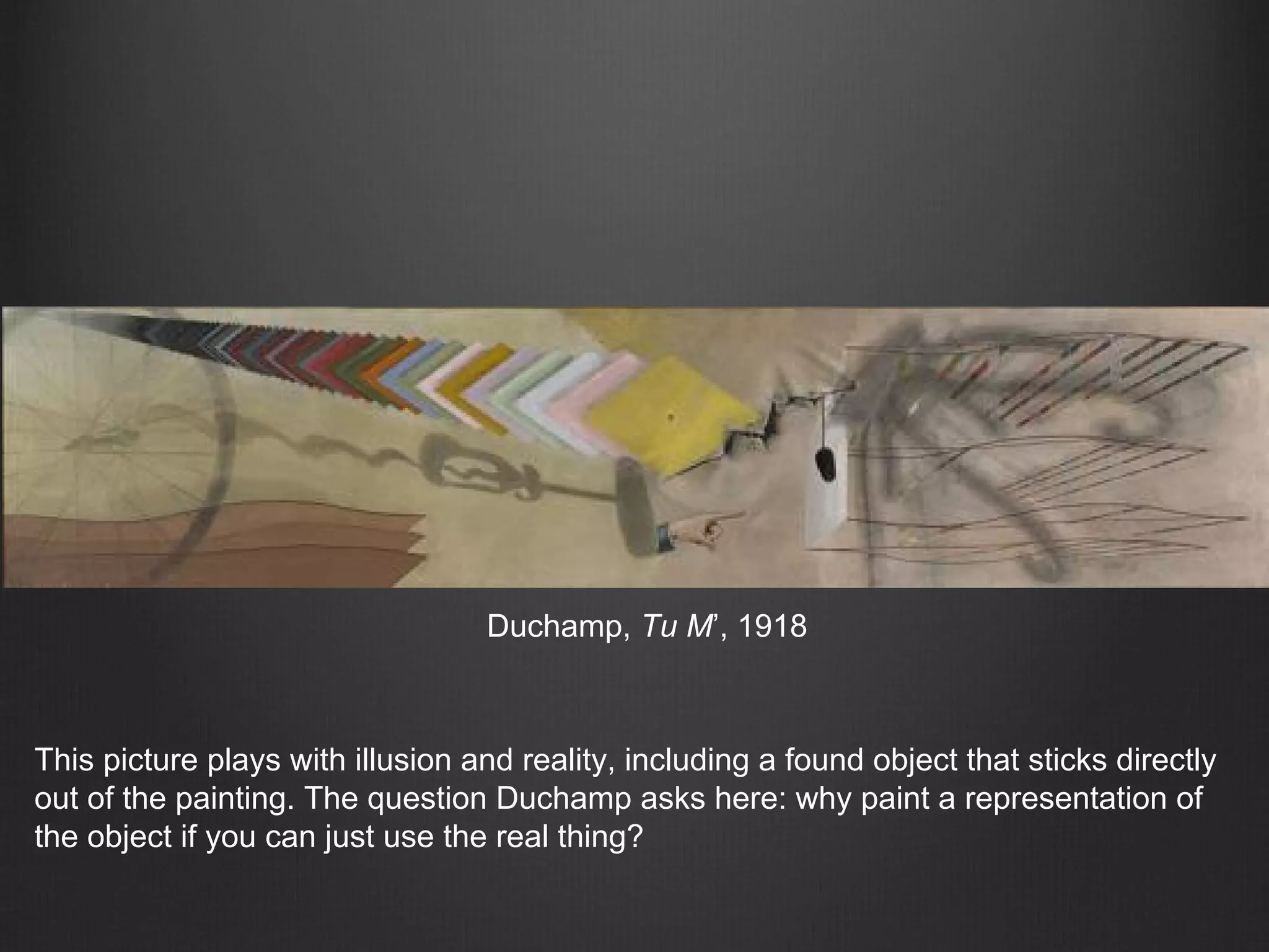 Duchamp, Tu M’, 1918
This picture plays with illusion and reality, including a found object that sticks directly
out of the painting. The question Duchamp asks here: why paint a representation of
the object if you can just use the real thing?
 