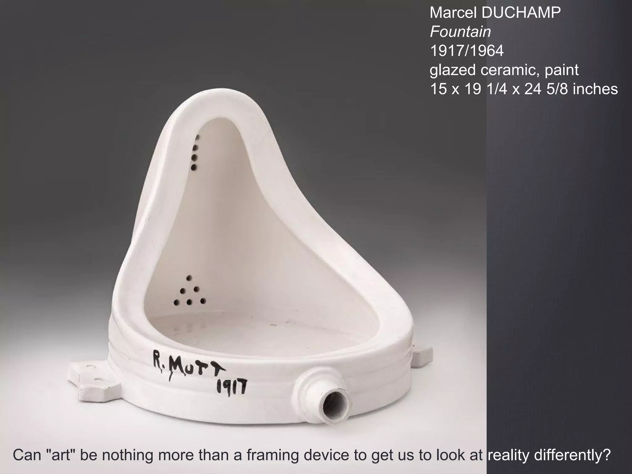 Marcel DUCHAMP
Fountain
1917/1964
glazed ceramic, paint
15 x 19 1/4 x 24 5/8 inches
Can "art" be nothing more than a framing device to get us to look at reality differently?
 